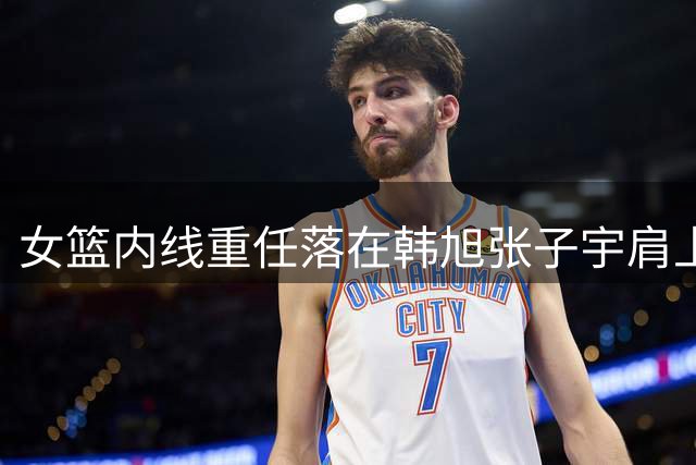 女篮内线重任落在韩旭张子宇肩上